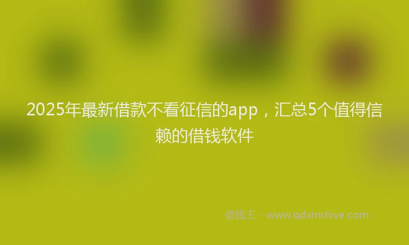 2025年最新借款不看征信的app，汇总5个值得信赖的借钱软件