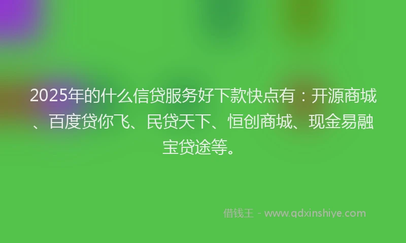 2025年的什么信贷服务好下款快点有：开源商城、百度贷你飞、民贷天下、恒创商城、现金易融宝贷途等。