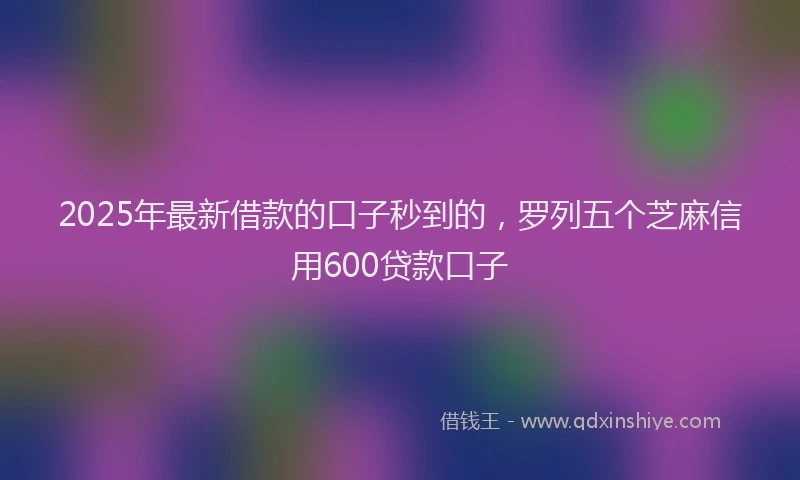 2025年最新借款的口子秒到的，罗列五个芝麻信用600贷款口子