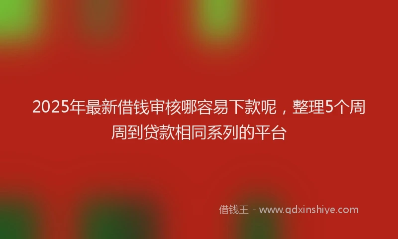 2025年最新借钱审核哪容易下款呢，整理5个周周到贷款相同系列的平台
