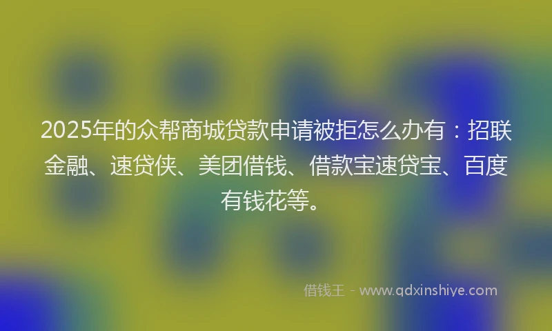 2025年的众帮商城贷款申请被拒怎么办有：招联金融、速贷侠、美团借钱、借款宝速贷宝、百度有钱花等。