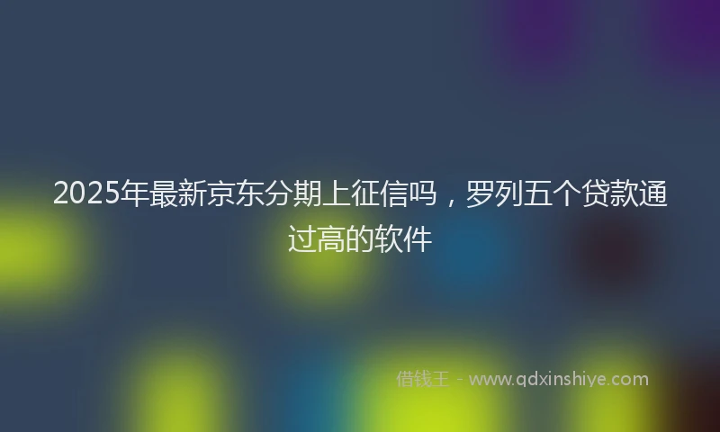 2025年最新京东分期上征信吗，罗列五个贷款通过高的软件