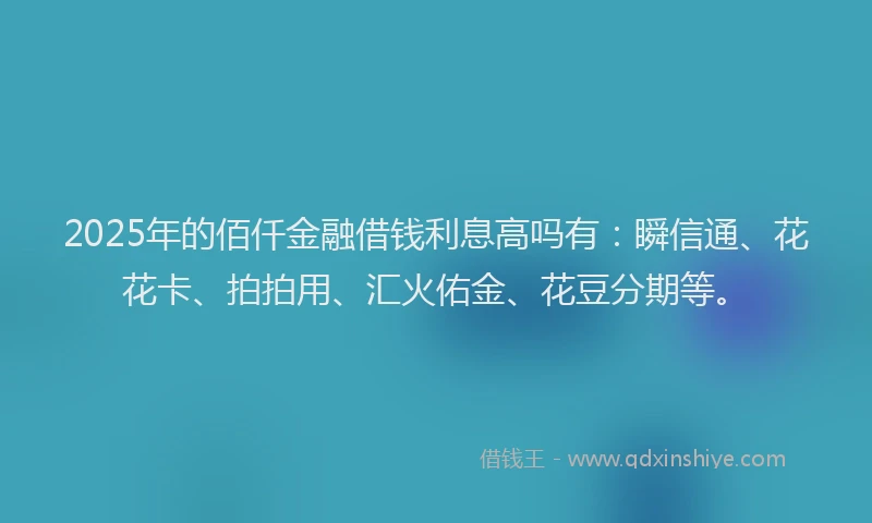 2025年的佰仟金融借钱利息高吗有：瞬信通、花花卡、拍拍用、汇火佑金、花豆分期等。