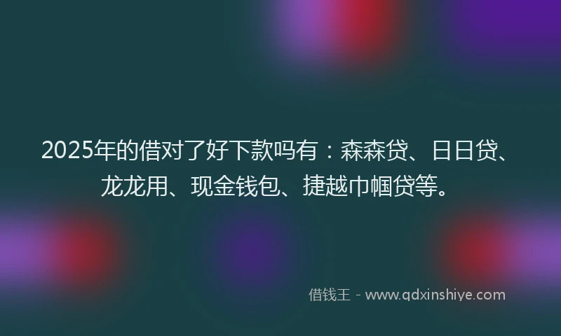 2025年的借对了好下款吗有：森森贷、日日贷、龙龙用、现金钱包、捷越巾帼贷等。