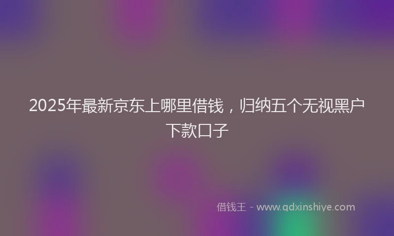 2025年最新京东上哪里借钱，归纳五个无视黑户下款口子