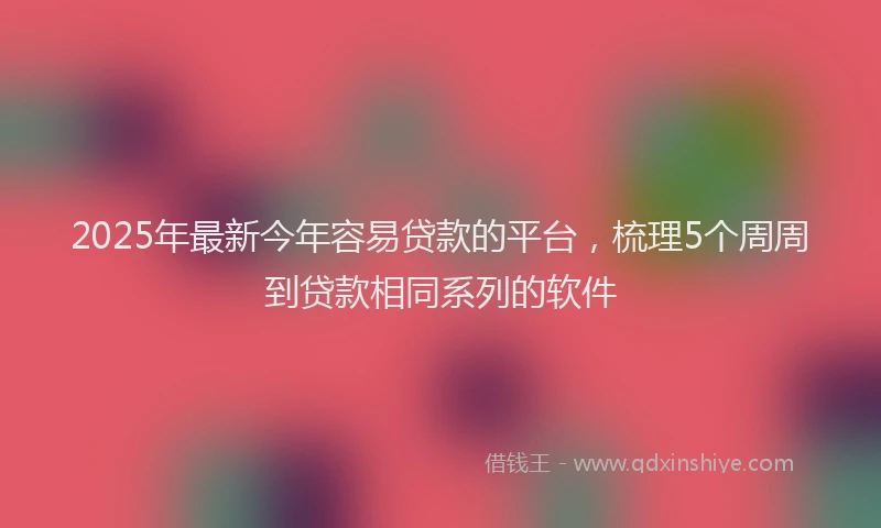 2025年最新今年容易贷款的平台，梳理5个周周到贷款相同系列的软件