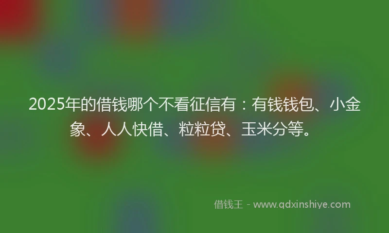 2025年的借钱哪个不看征信有：有钱钱包、小金象、人人快借、粒粒贷、玉米分等。