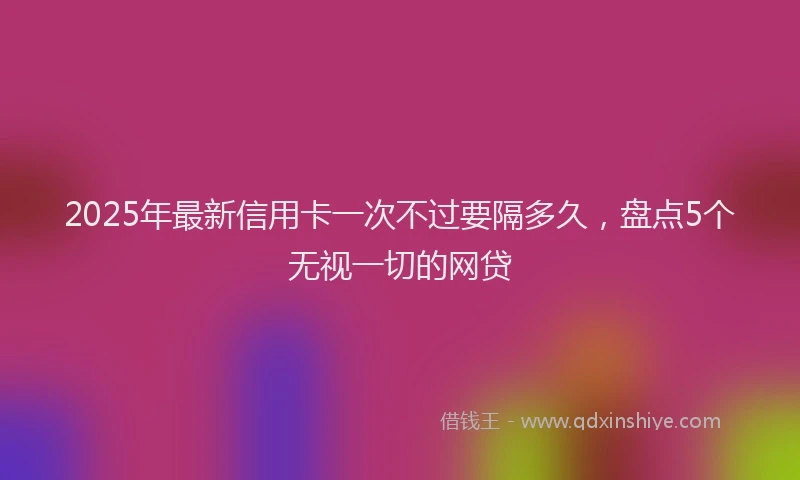 2025年最新信用卡一次不过要隔多久，盘点5个无视一切的网贷