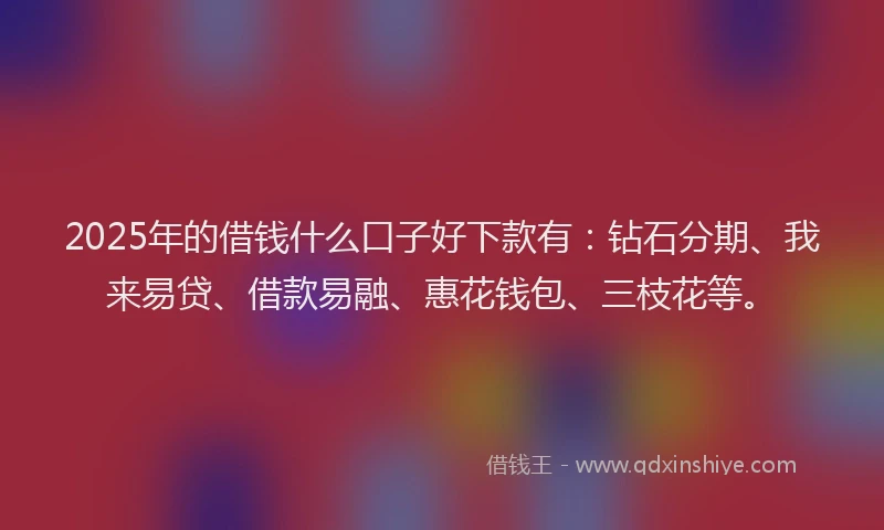 2025年的借钱什么口子好下款有：钻石分期、我来易贷、借款易融、惠花钱包、三枝花等。