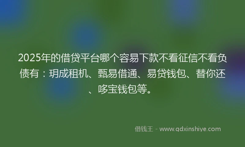 2025年的借贷平台哪个容易下款不看征信不看负债有：玥成租机、甄易借通、易贷钱包、替你还、哆宝钱包等。