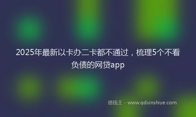 2025年最新以卡办二卡都不通过，梳理5个不看负债的网贷app