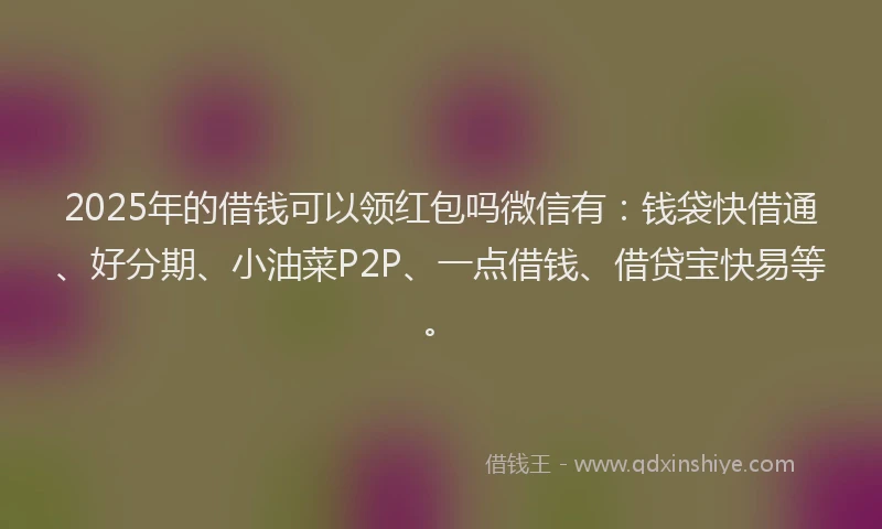2025年的借钱可以领红包吗微信有：钱袋快借通、好分期、小油菜P2P、一点借钱、借贷宝快易等。