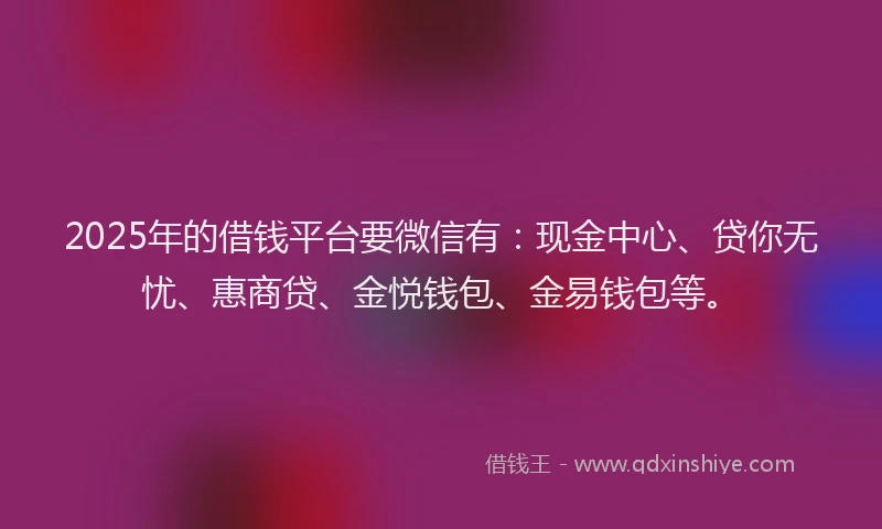 2025年的借钱平台要微信有：现金中心、贷你无忧、惠商贷、金悦钱包、金易钱包等。