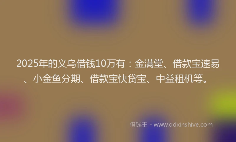 2025年的义乌借钱10万有：金满堂、借款宝速易、小金鱼分期、借款宝快贷宝、中益租机等。