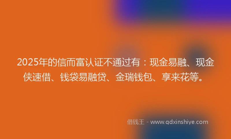 2025年的信而富认证不通过有：现金易融、现金侠速借、钱袋易融贷、金瑞钱包、享来花等。