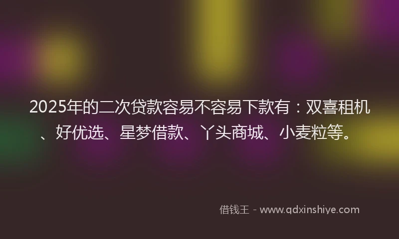 2025年的二次贷款容易不容易下款有：双喜租机、好优选、星梦借款、丫头商城、小麦粒等。