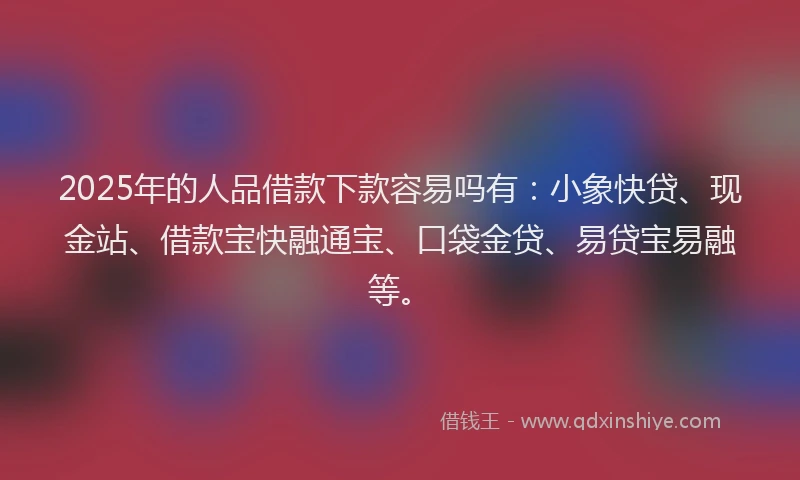 2025年的人品借款下款容易吗有：小象快贷、现金站、借款宝快融通宝、口袋金贷、易贷宝易融等。