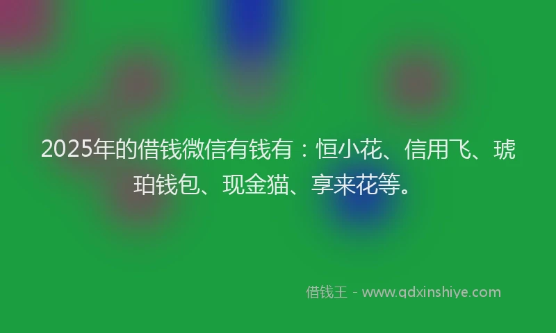 2025年的借钱微信有钱有：恒小花、信用飞、琥珀钱包、现金猫、享来花等。