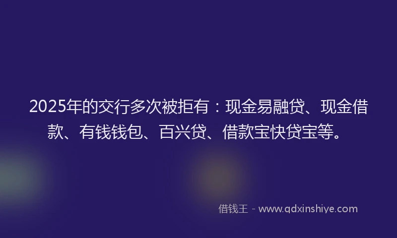 2025年的交行多次被拒有：现金易融贷、现金借款、有钱钱包、百兴贷、借款宝快贷宝等。