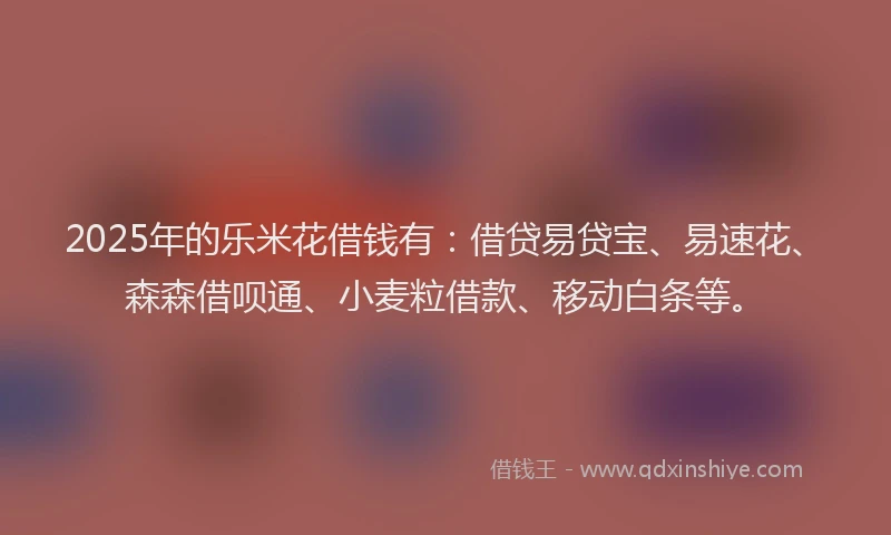 2025年的乐米花借钱有：借贷易贷宝、易速花、森森借呗通、小麦粒借款、移动白条等。