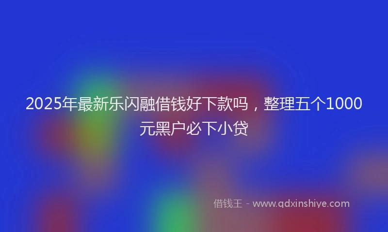2025年最新乐闪融借钱好下款吗，整理五个1000元黑户必下小贷