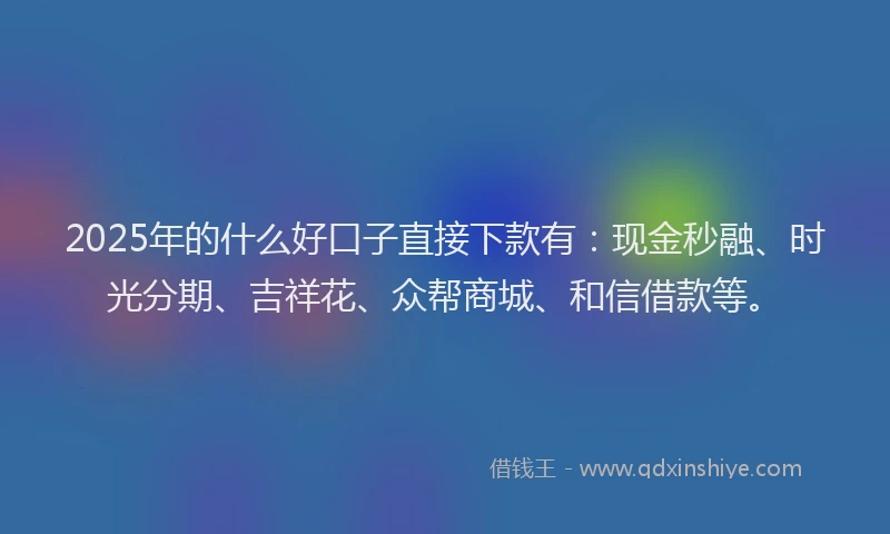 2025年的什么好口子直接下款有：现金秒融、时光分期、吉祥花、众帮商城、和信借款等。