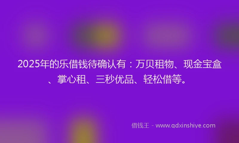 2025年的乐借钱待确认有：万贝租物、现金宝盒、掌心租、三秒优品、轻松借等。