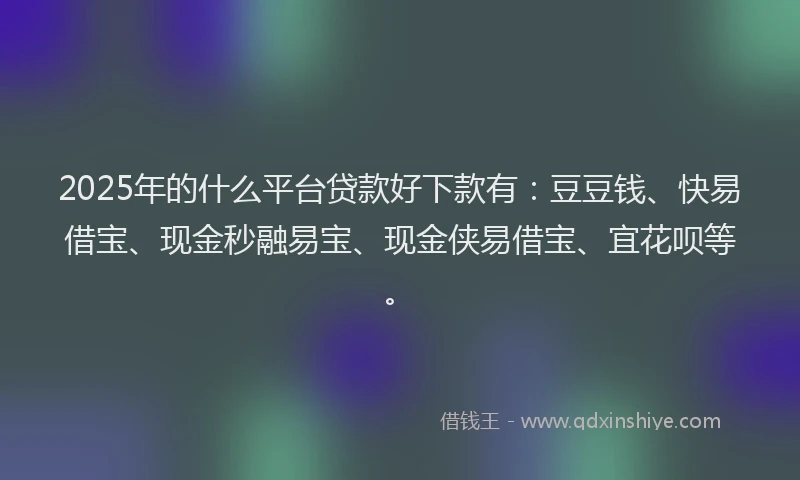 2025年的什么平台贷款好下款有：豆豆钱、快易借宝、现金秒融易宝、现金侠易借宝、宜花呗等。