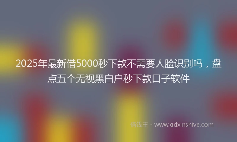 2025年最新借5000秒下款不需要人脸识别吗，盘点五个无视黑白户秒下款口子软件