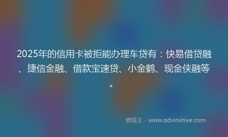 2025年的信用卡被拒能办理车贷有：快易借贷融、捷信金融、借款宝速贷、小金鹤、现金侠融等。