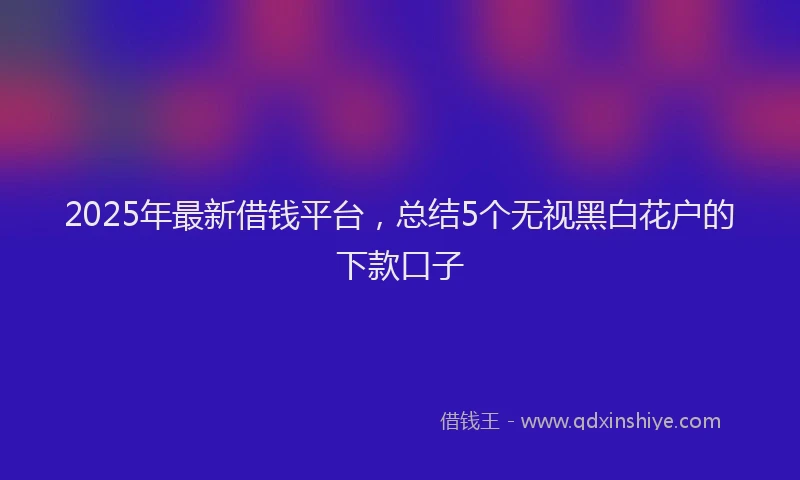 2025年最新借钱平台，总结5个无视黑白花户的下款口子