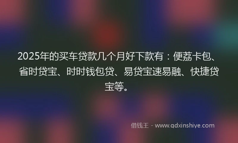 2025年的买车贷款几个月好下款有：便荔卡包、省时贷宝、时时钱包贷、易贷宝速易融、快捷贷宝等。