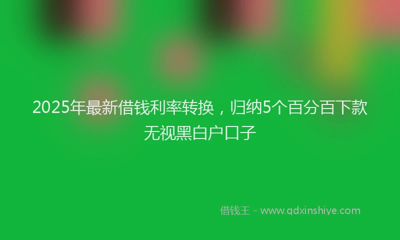 2025年最新借钱利率转换，归纳5个百分百下款无视黑白户口子