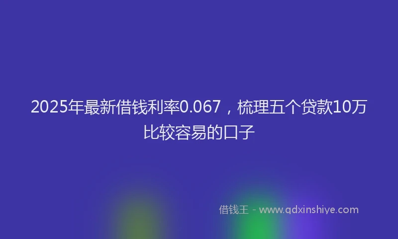 2025年最新借钱利率0.067，梳理五个贷款10万比较容易的口子