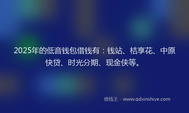 2025年的低音钱包借钱有：钱站、桔享花、中原快贷、时光分期、现金侠等。