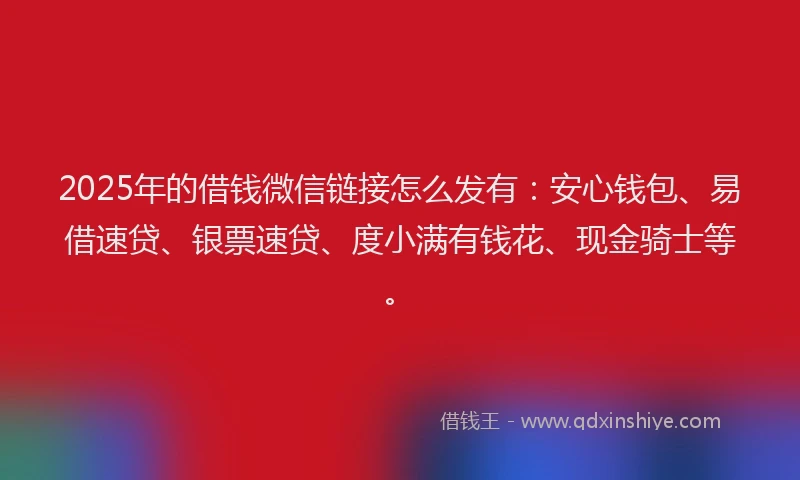 2025年的借钱微信链接怎么发有：安心钱包、易借速贷、银票速贷、度小满有钱花、现金骑士等。