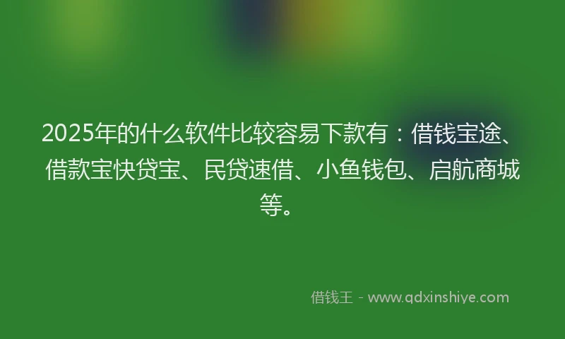 2025年的什么软件比较容易下款有：借钱宝途、借款宝快贷宝、民贷速借、小鱼钱包、启航商城等。