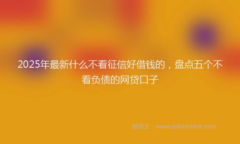 2025年最新什么不看征信好借钱的，盘点五个不看负债的网贷口子
