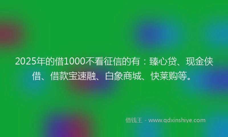 2025年的借1000不看征信的有：臻心贷、现金侠借、借款宝速融、白象商城、快莱购等。
