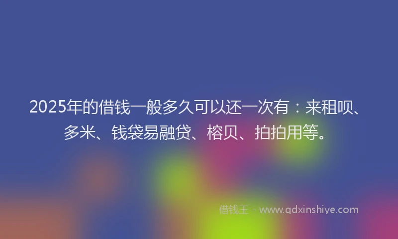 2025年的借钱一般多久可以还一次有：来租呗、多米、钱袋易融贷、榕贝、拍拍用等。