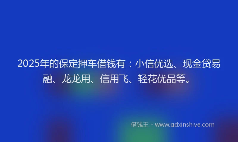 2025年的保定押车借钱有：小信优选、现金贷易融、龙龙用、信用飞、轻花优品等。