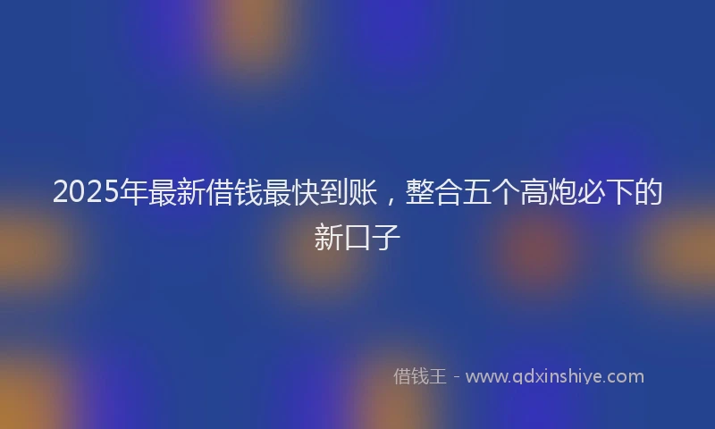 2025年最新借钱最快到账，整合五个高炮必下的新口子