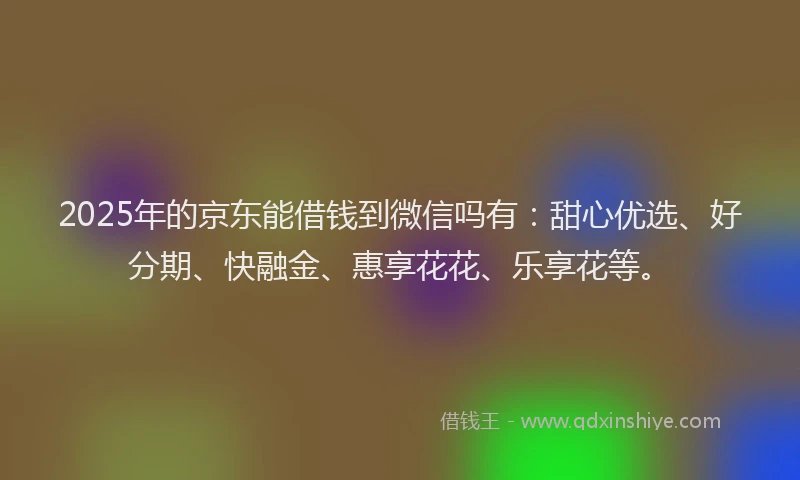 2025年的京东能借钱到微信吗有：甜心优选、好分期、快融金、惠享花花、乐享花等。