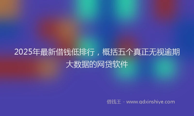 2025年最新借钱低排行，概括五个真正无视逾期大数据的网贷软件