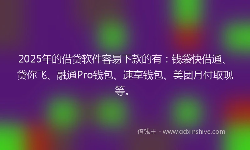 2025年的借贷软件容易下款的有：钱袋快借通、贷你飞、融通Pro钱包、速享钱包、美团月付取现等。