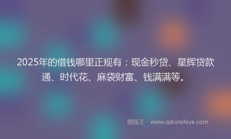 2025年的借钱哪里正规有：现金秒贷、星辉贷款通、时代花、麻袋财富、钱满满等。