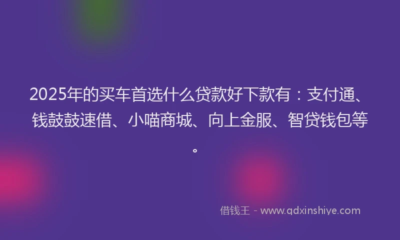 2025年的买车首选什么贷款好下款有：支付通、钱鼓鼓速借、小喵商城、向上金服、智贷钱包等。