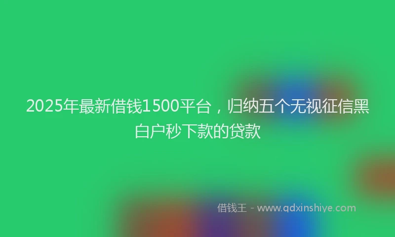 2025年最新借钱1500平台，归纳五个无视征信黑白户秒下款的贷款