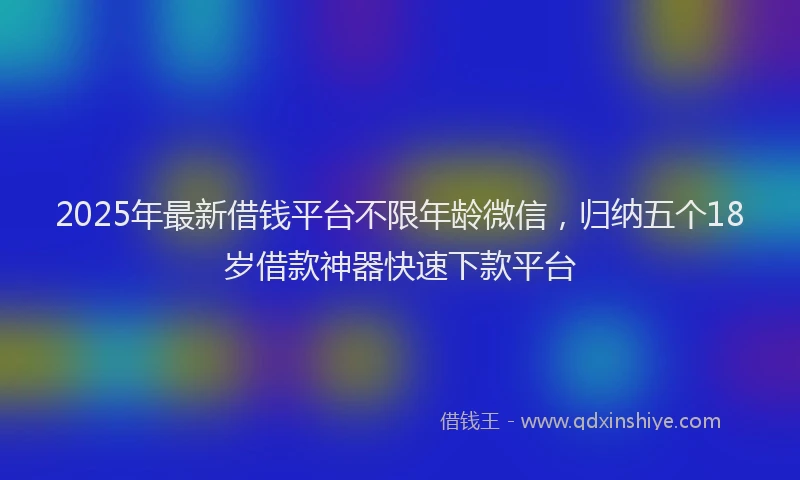 2025年最新借钱平台不限年龄微信，归纳五个18岁借款神器快速下款平台