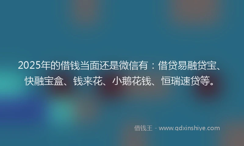 2025年的借钱当面还是微信有：借贷易融贷宝、快融宝盒、钱来花、小鹅花钱、恒瑞速贷等。